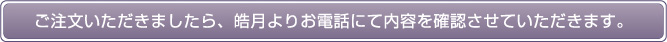 ご注文いただきましたら、皓月よりお電話にて内容を確認させていただきます。