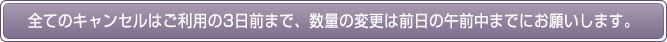 全てのキャンセルはご利用の3日前まで、数量の変更は前日の午前中までにお願いします。