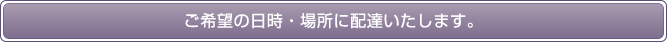 ご希望の日時・場所に配達いたします。